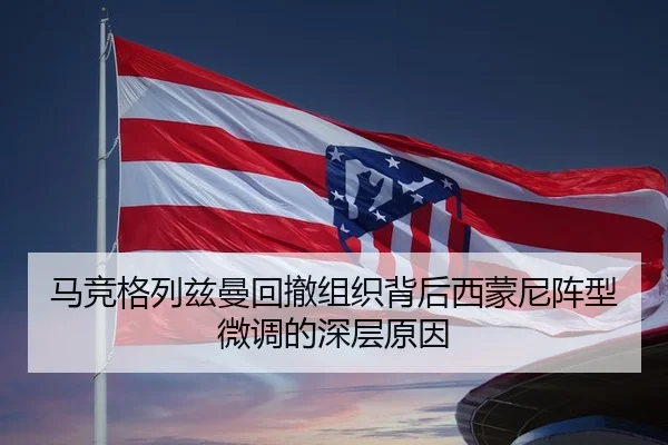 马竞格列兹曼回撤组织背后西蒙尼阵型微调的深层原因