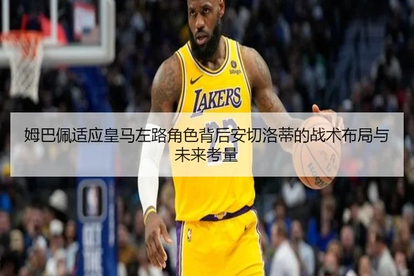 姆巴佩适应皇马左路角色背后安切洛蒂的战术布局与未来考量