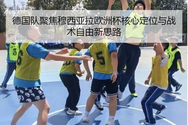 德国队聚焦穆西亚拉欧洲杯核心定位与战术自由新思路
