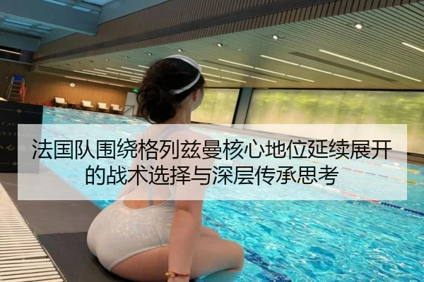 法国队围绕格列兹曼核心地位延续展开的战术选择与深层传承思考