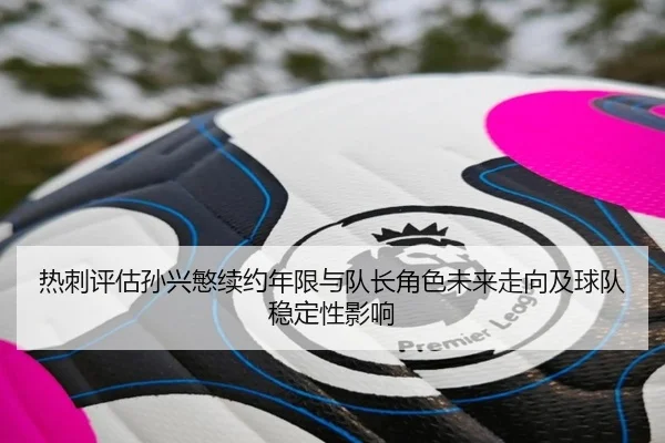 热刺评估孙兴慜续约年限与队长角色未来走向及球队稳定性影响